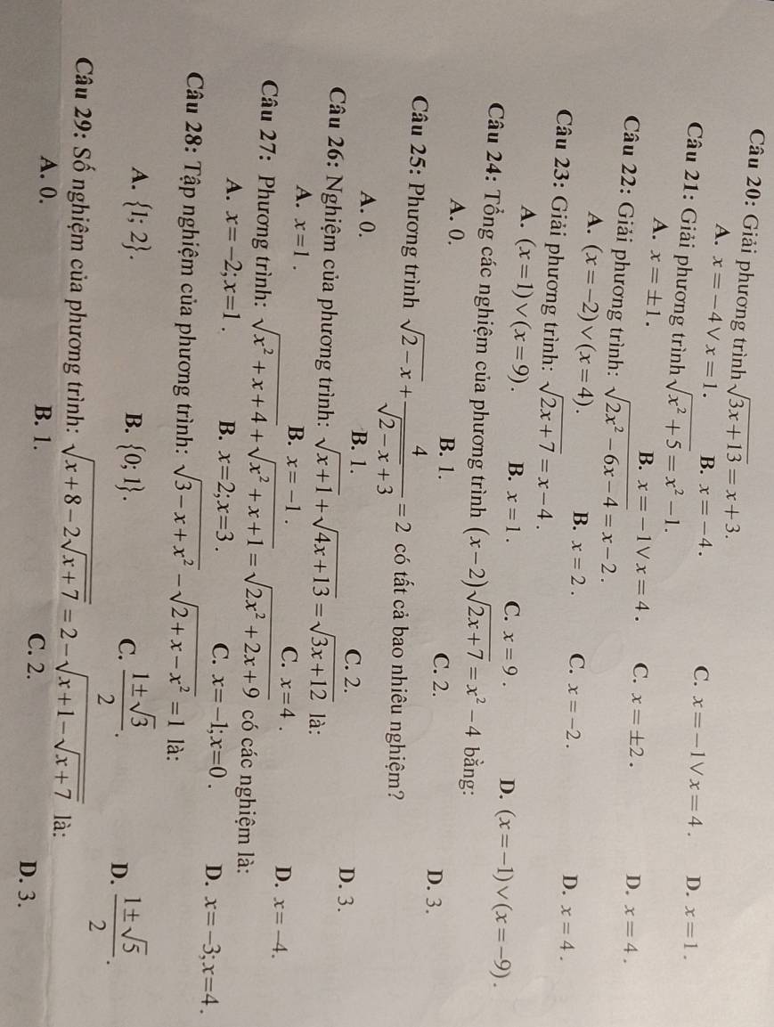 Giải phương trình sqrt(3x+13)=x+3.
A. x=-4 V x=1. B. x=-4.
C. x=-1Vx=4. D. x=1.
Câu 21: Giải phương trình sqrt(x^2+5)=x^2-1.
A. x=± 1.
B. x=-1Vx=4. C. x=± 2. D. x=4.
Câu 22: Giải phương trình: sqrt(2x^2-6x-4)=x-2.
A. (x=-2)vee (x=4).
B. x=2. C. x=-2. D. x=4.
Câu 23: Giải phương trình: sqrt(2x+7)=x-4.
A. (x=1)vee (x=9). B. x=1. C. x=9. D. (x=-1)vee (x=-9).
Câu 24: Tổng các nghiệm của phương trình (x-2)sqrt(2x+7)=x^2-4 bằng:
A. 0. B. 1.
C. 2. D. 3.
* Câu 25: Phương trình sqrt(2-x)+ 4/sqrt(2-x)+3 =2 có tất cả bao nhiêu nghiệm?
A. 0. B. 1. C. 2. D. 3.
Câu 26: Nghiệm của phương trình: sqrt(x+1)+sqrt(4x+13)=sqrt(3x+12) là:
A. x=1.
B. x=-1.
C. x=4. x=-4.
D.
Câu 27: Phương trình: sqrt(x^2+x+4)+sqrt(x^2+x+1)=sqrt(2x^2+2x+9) có các nghiệm là:
A. x=-2;x=1. B. x=2;x=3. C. x=-1;x=0. D. x=-3;x=4.
Câu 28: Tập nghiệm của phương trình: sqrt(3-x+x^2)-sqrt(2+x-x^2)=1 là:
A.  1;2 . B.  0;1 . C.  1± sqrt(3)/2 .
D.  1± sqrt(5)/2 .
Câu 29: Số nghiệm của phương trình: sqrt(x+8-2sqrt x+7)=2-sqrt(x+1-sqrt x+7) là:
A. 0. B. 1. C. 2.
D. 3.