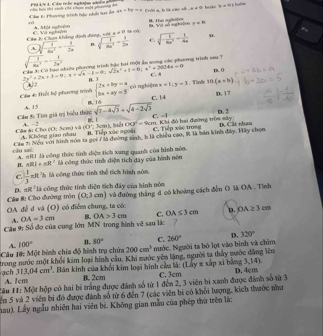 PHÀN I. Câu trắc nghiệm nhiều phiờ
câu hỏi thí sinh chí chọn một phương án
Câu 1: Phương trình bậc nhất hai ẩn ax+by=c (với a, b là các số ,a!= 0 hoặc b!= 0) luôn
có
A. Một nghiệm B. Hai nghiệm
C. Vô nghiệm D. Vô số nghiệm y∈ R
Câu 2: Chọn khẳng định đúng, với a!= 0 ta có:
Fn
A. sqrt[3](-frac 1)8a^3=- 1/2a  B. sqrt[3](-frac 1)8a^3= 1/2a  C. sqrt[3](-frac 1)8a^3= 1/4a 
D.
sqrt[3](-frac 1)8a^3=- 1/2a^2 
2y^2+2x+3=9;x+sqrt(x)-1=0;sqrt(2)x^2+1=0;x^2+2024x=0 Câu 3: Có bao nhiêu phương trình bậc hai một ẩn trong các phương trình sau ?
D. 0
C. 4
A2 B. 3
Câu 4: Biết hhat ? phương trình beginarrayl 2x+by=a bx+ay=5endarray. có nghiệm x=1;y=3 , Tính 10.(a+b)
D. 17
A. 15 B. 16 C. 14
Câu 5: Tìm giá trị biểu thức sqrt(7-4sqrt 3)+sqrt(4-2sqrt 3)
C. −1
A. -2 B. 1 D. 2
Câu 6: Cho (O; 5cm) và (O';3 cm), biết OO'=9cm. Khi đó hai đường tròn này:
A. Không giao nhau B. Tiếp xúc ngoài C. Tiếp xúc trong D. Cắt nhau
Cầu 7: Nếu với hình nón ta gọi / là đường sinh, h là chiều cao, R là bán kính đáy. Hãy chọn
câu sai:
A. πR1 là công thức tính diện tích xung quanh của hình nón.
B. π RI+π R^2 là công thức tính diện tích đáy của hình nón
C.  1/3 π R^2h là công thức tính thể tích hình nón.
D. π R^2 là công thức tính diện tích đáy của hình nón
Câu 8: Cho đường tròn (O;3cm) và đường thẳng d có khoảng cách đến O là OA . Tính
OA đề d và (O) có điểm chung, ta có:
A. OA=3cm B. OA>3cm C. OA≤ 3cm D. OA≥ 3cm
Câu 9: Số đo của cung lớn MN trong hình vẽ sau là:
C. 260° D. 320°
A. 100°
B. 80°
Câu 10: Một bình chia độ hình trụ chứa 200cm^3 Nước. Người ta bỏ lọt vào bình và chìm
trong nước một khối kim loại hình cầu. Khi nước yên lặng, người tạ thấy nước dâng lên
ạch 313,04cm^3. Bán kính của khối kim loại hình cầu là: (Lấy π xấp xỉ bằng 3,14).
A. 1cm B. 2cm C. 3cm D. 4cm
Câu 11: Một hộp có hai bi trắng được đánh số từ 1 đến 2, 3 viên bi xanh được đánh số từ 3
ến 5 và 2 viên bi đỏ được đánh số từ 6 đến 7 (các viên bi có khối lượng, kích thước như
hau). Lấy ngẫu nhiên hai viên bi. Không gian mẫu của phép thử trên là: