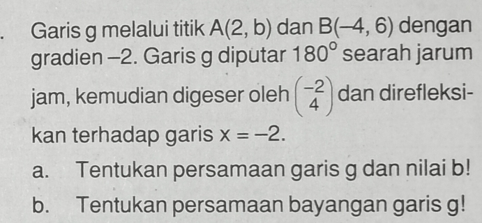 Garis g melalui titik A(2,b) dan B(-4,6) dengan 
gradien -2. Garis g diputar 180° searah jarum 
jam, kemudian digeser oleh beginpmatrix -2 4endpmatrix dan direfleksi- 
kan terhadap garis x=-2. 
a. Tentukan persamaan garis g dan nilai b! 
b. Tentukan persamaan bayangan garis g!