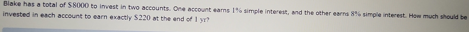 Blake has a total of $8000 to invest in two accounts. One account earns 1% simple interest, and the other earns 8% simple interest. How much should be 
invested in each account to earn exactly $220 at the end of 1 yr?