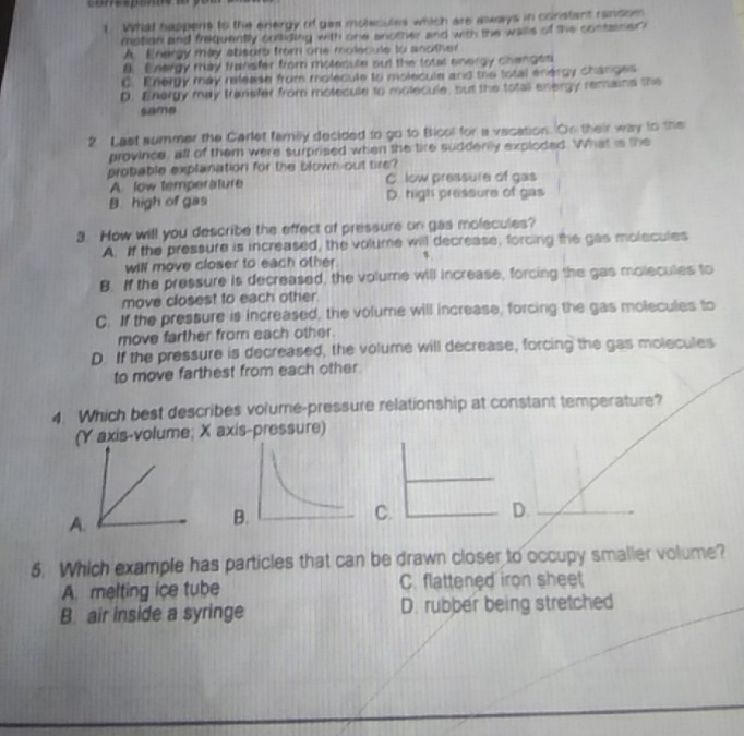 corresponps
t What happens to the energy of gea molecules which are aways in constant ransom
motion and frequently culliding with one another and with the walls of the container ?
A. Energy may absorb from one molecule to another
8. Energy may transfer from miolecule but the total energy changes
C. Energy may release from moledule to molecule and the total energy changes
D. Energy may transfer from molecule to molecule, but the totall energy remains the
samə
2 Last summer the Carlet family decided to go to Bicol for a vacation. On their way to the
province, all of them were surprised when the tire suddenly exploded. What is the
probable explanation for the blown-out tire?
A low temperature C low pressure of gas
B. high of gas D. high pressure of gas
3. How will you describe the effect of pressure on gas molecules?
A. If the pressure is increased, the volume will decrease, forcing the gas molecules
will move closer to each other.
B. If the pressure is decreased, the volume will increase, forcing the gas molecules to
move closest to each other.
C. If the pressure is increased, the volume will increase, forcing the gas molecules to
move farther from each other.
D. If the pressure is decreased, the volume will decrease, forcing the gas molecules
to move farthest from each other
4. Which best describes volume-pressure relationship at constant temperature?
s-volume; X axis-pressure)
C.
D.
5. Which example has particles that can be drawn closer to occupy smaller volume?
A. melting ice tube C. flattened iron sheet
B. air inside a syringe D. rubber being stretched