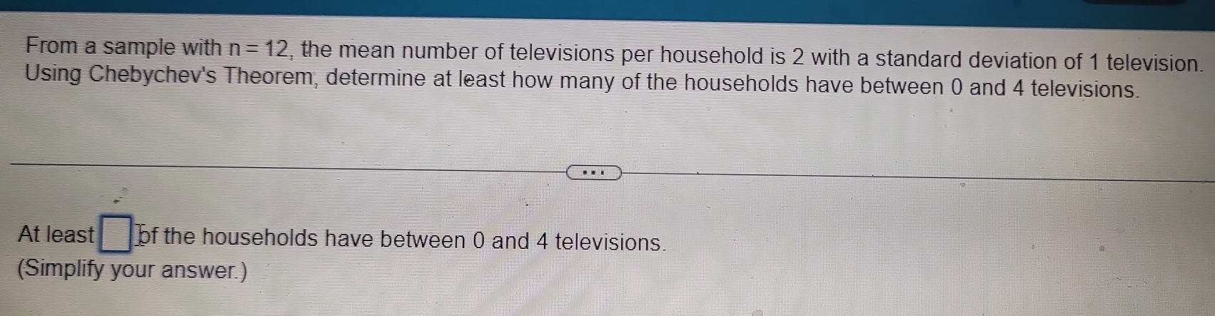 From a sample with n=12 , the mean number of televisions per household is 2 with a standard deviation of 1 television. 
Using Chebychev's Theorem, determine at least how many of the households have between 0 and 4 televisions. 
At least □ : of the households have between 0 and 4 televisions. 
(Simplify your answer.)