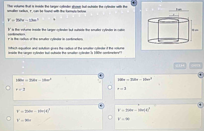 The volume that is inside the larger cylinder shown but outside the cylinder with the
smaller radius, 1, can be found with the formula below.
V=250π -10π r^2
V is the volume inside the larger cylinder but outside the smaller cylinder in cubic
centimeters
₹is the radius of the smaller cylinder in centimeters.
Which equation and solution gives the radius of the smaller cylinder if the volume
inside the larger cylinder but outside the smaller cylinder is 160π centimeters³?
CI E AQ CH7C8
160π =250π -10π r^2
160π =250π -10π r^2
r=2
r=3
V=250π -10π (4)^2
V=250π -10π (4)^2
V=90π
V=90