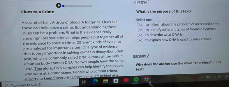 Clues to a Crime What is the purpose of this text?
A strand of hair. A drop of blood. A footprint. Clues like Select one:
a. to inform about the problem of increased crime
these can help solve a crime. But understanding these b. to identify different types of forensic evidence
clues can be a problem. What is the evidence really
showing? Forensic science helps people put together all of c. to describe what DNA is
the evidence to solve a crime. Different kinds of evidence d. to explain how DNA is used to solve crimes
are analyzed for important clues. One type of evidence
that is very important in solving crimes is deoxyribonucleic
acid, which is commonly called DNA. Almost all the cells in QUESTION 2
a human body contain DNA. No two people have the same
DNA. Therefore, DNA samples can help identify the people Why does the author use the word ''Therefore' in the
who were at a crime scene. People who commit crimes text?
mav try to keep fingerprints from being left behind at a
Type here to search