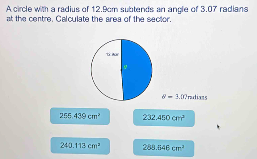 A circle with a radius of 12.9cm subtends an angle of 3.07 radians
at the centre. Calculate the area of the sector.
θ =3.07radians
255.439cm^2
232.450cm^2
240.113cm^2
288.646cm^2