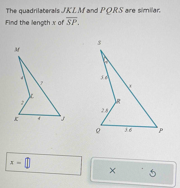 The quadrilaterals JKLM and PQRS are similar.
Find the length x of overline SP.
x=□
×
5