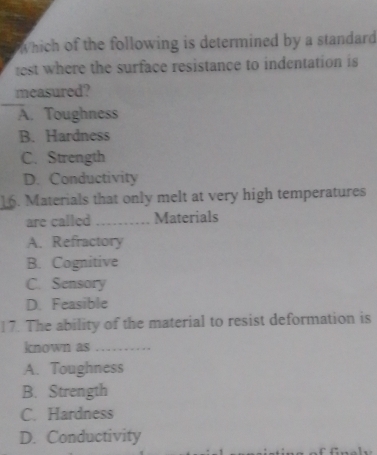 Which of the following is determined by a standard
est where the surface resistance to indentation is 
measured?
A. Toughness
B. Hardness
C. Strength
D. Conductivity
16. Materials that only melt at very high temperatures
are called _Materials
A. Refractory
B. Cognitive
C. Sensory
D. Feasible
17. The ability of the material to resist deformation is
known as
A. Toughness
B. Strength
C. Hardness
D. Conductivity