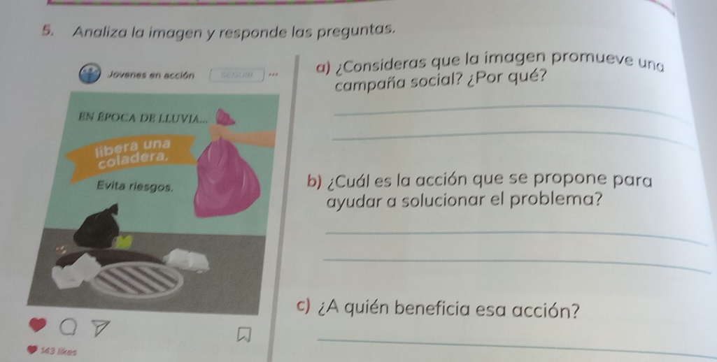 Analiza la imagen y responde las preguntas. 
Jovenes en acción SEGUI *** a) ¿Consideras que la imagen promueve una 
campaña social? ¿Por qué? 
_ 
_ 
b) ¿Cuál es la acción que se propone para 
ayudar a solucionar el problema? 
_ 
_ 
c) ¿A quién beneficia esa acción? 
143 likes 
_