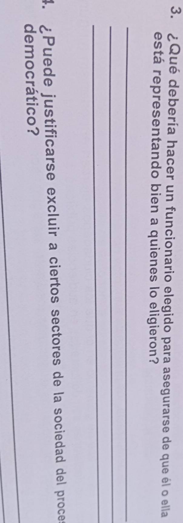 ¿Qué debería hacer un funcionario elegido para asegurarse de que él o ella 
está representando bien a quienes lo eligieron? 
_ 
_ 
_ 
4. ¿Puede justificarse excluir a ciertos sectores de la sociedad del proces 
democrático? 
_ 
_