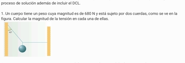 proceso de solución además de incluir el DCL.
1. Un cuerpo tiene un peso cuya magnitud es de 680 N y está sujeto por dos cuerdas, como se ve en la
figura. Calcular la magnitud de la tensión en cada una de ellas.