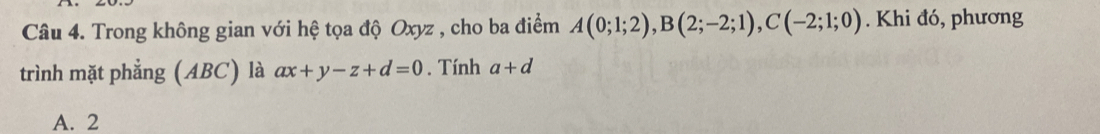 Trong không gian với hệ tọa độ Oxyz , cho ba điểm A(0;1;2), B(2;-2;1), C(-2;1;0). Khi đó, phương
trình mặt phẳng (ABC) là ax+y-z+d=0. Tính a+d
A. 2