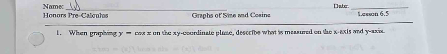 Name: Date:_ 
_ 
Honors Pre-Calculus Graphs of Sine and Cosine Lesson 6.5 
__ 
_ 
1. When graphing y=cos x on the xy -coordinate plane, describe what is measured on the x-axis and y-axis.