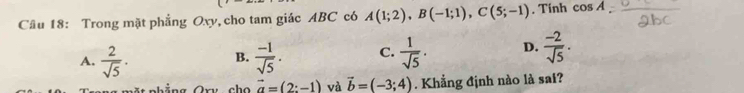 Trong mặt phẳng Oxy, cho tam giác ABC có A(1;2), B(-1;1), C(5;-1). Tính cos A
A.  2/sqrt(5) ·  (-1)/sqrt(5) . C.  1/sqrt(5) . D.  (-2)/sqrt(5) . 
B.
cho vector a=(2:-1) và vector b=(-3;4). Khẳng định nào là sai?