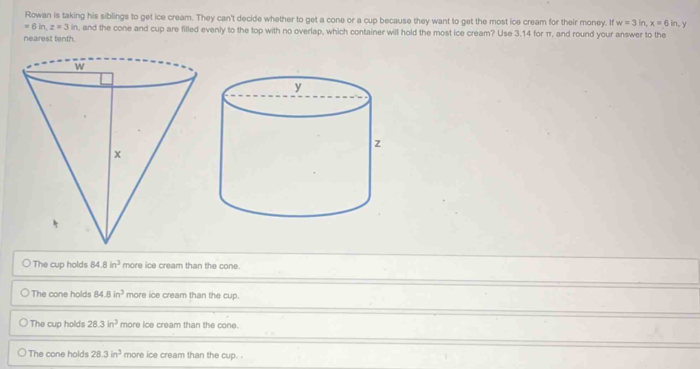 Rowan is taking his siblings to get ice cream. They can't decide whether to get a cone or a cup because they want to get the most ice cream for their money. If w=3in, x=6in y
=6in, z=3in , and the cone and cup are filled evenly to the top with no overlap, which container will hold the most ice cream? Use 3.14 for π, and round your answer to the
nearest tenth.
The cup holds 84.8 in^3 more ice cream than the cone.
The cone holds 84.8in^3 more ice cream than the cup.
The cup holds 28.3in^3 more ice cream than the cone.
The cone holds 28.3in^3 more ice cream than the cup. .