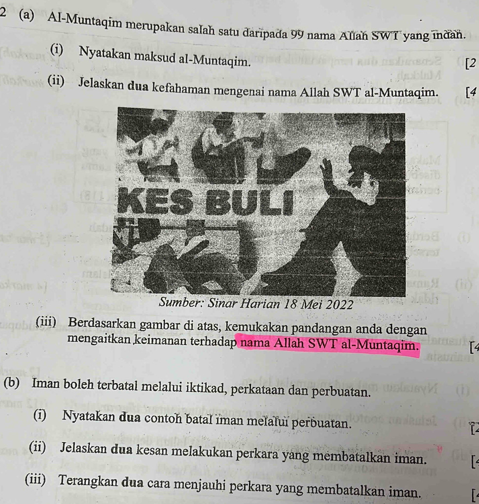 2 (a) Al-Muntaqim merupakan salah satu daripada 99 nama Allah SWT yang indan. 
(i) Nyatakan maksud al-Muntaqim. 
[2 
(ii) Jelaskan dua kefahaman mengenai nama Allah SWT al-Muntaqim. [4 
(iii) Berdasarkan gambar di atas, kemukakan pandangan anda dengan 
mengaitkan keimanan terhadap nama Allah SWT al-Muntaqim. 
(b) Iman boleh terbatal melalui iktikad, perkataan dan perbuatan. 
(i) Nyatakan dua contoh batal iman melalui perbuatan. 
(ii) Jelaskan dua kesan melakukan perkara yang membatalkan iman. 
(iii) Terangkan dua cara menjauhi perkara yang membatalkan iman.