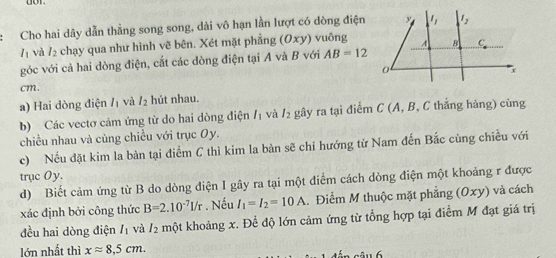 dor. 
Cho hai dây dẫn thằng song song, dài vô hạn lần lượt có dòng điện y I_1 I_2
I và I_2 chạy qua như hình vẽ bên. Xét mặt phẳng (0x) ) vuông
A B C
góc với cả hai dòng điện, cắt các dòng điện tại A và B với AB=12
0
x
cm. 
a) Hai dòng điện I_1 và I_2 hút nhau. 
b) Các vectơ cảm ứng từ do hai dòng điện I_1 và I_2 gây ra tại điểm C (A, B, C thắng hàng) cùng 
chiều nhau và cùng chiều với trục Oy. 
c) Nếu đặt kim la bàn tại điểm C thì kim la bàn sẽ chỉ hướng từ Nam đến Bắc cùng chiều với 
trục Oy. 
d) Biết cảm ứng từ B do dòng điện I gây ra tại một điểm cách dòng điện một khoảng r được 
xác định bởi công thức B=2.10^(-7)I/r. Nếu I_1=I_2=10A. Điểm M thuộc mặt phẳng (Oxy) và cách 
đều hai dòng điện I_1 và I_2 một khoảng x. Để độ lớn cảm ứng từ tổng hợp tại điểm M đạt giá trị 
lớn nhất thì xapprox 8,5cm. 
â u 6