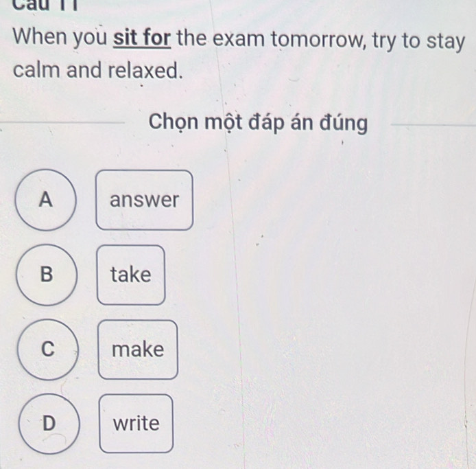 When you sit for the exam tomorrow, try to stay
calm and relaxed.
Chọn một đáp án đúng
A answer
B take
C make
D write