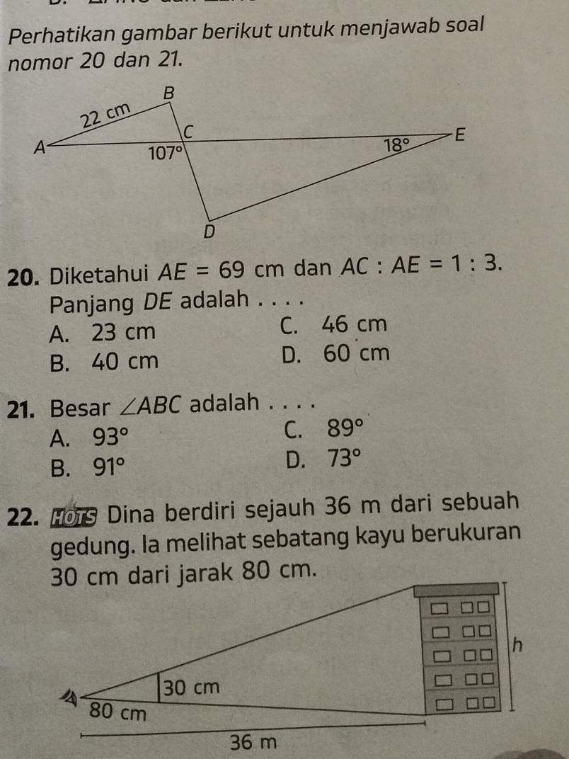 Perhatikan gambar berikut untuk menjawab soal
nomor 20 dan 21.
20. Diketahui AE=69cm dan AC:AE=1:3.
Panjang DE adalah . . . .
A. 23 cm C. 46 cm
B. 40 cm D. 60 cm
21. Besar ∠ ABC adalah . . . .
C.
A. 93° 89°
B. 91°
D. 73°
22. Hors Dina berdiri sejauh 36 m dari sebuah
gedung. la melihat sebatang kayu berukuran