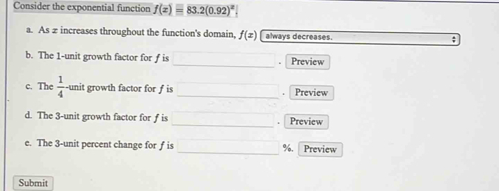 Consider the exponential function f(x)=83.2(0.92)^x
a. As z increases throughout the function's domain, f(x) always decreases. ; 
_ 
b. The 1 -unit growth factor for f is Preview 
c. The  1/4  -unit growth factor for f is _Preview 
_ 
d. The 3 -unit growth factor for f is Preview 
e. The 3 -unit percent change for f is _ %. Preview 
Submit