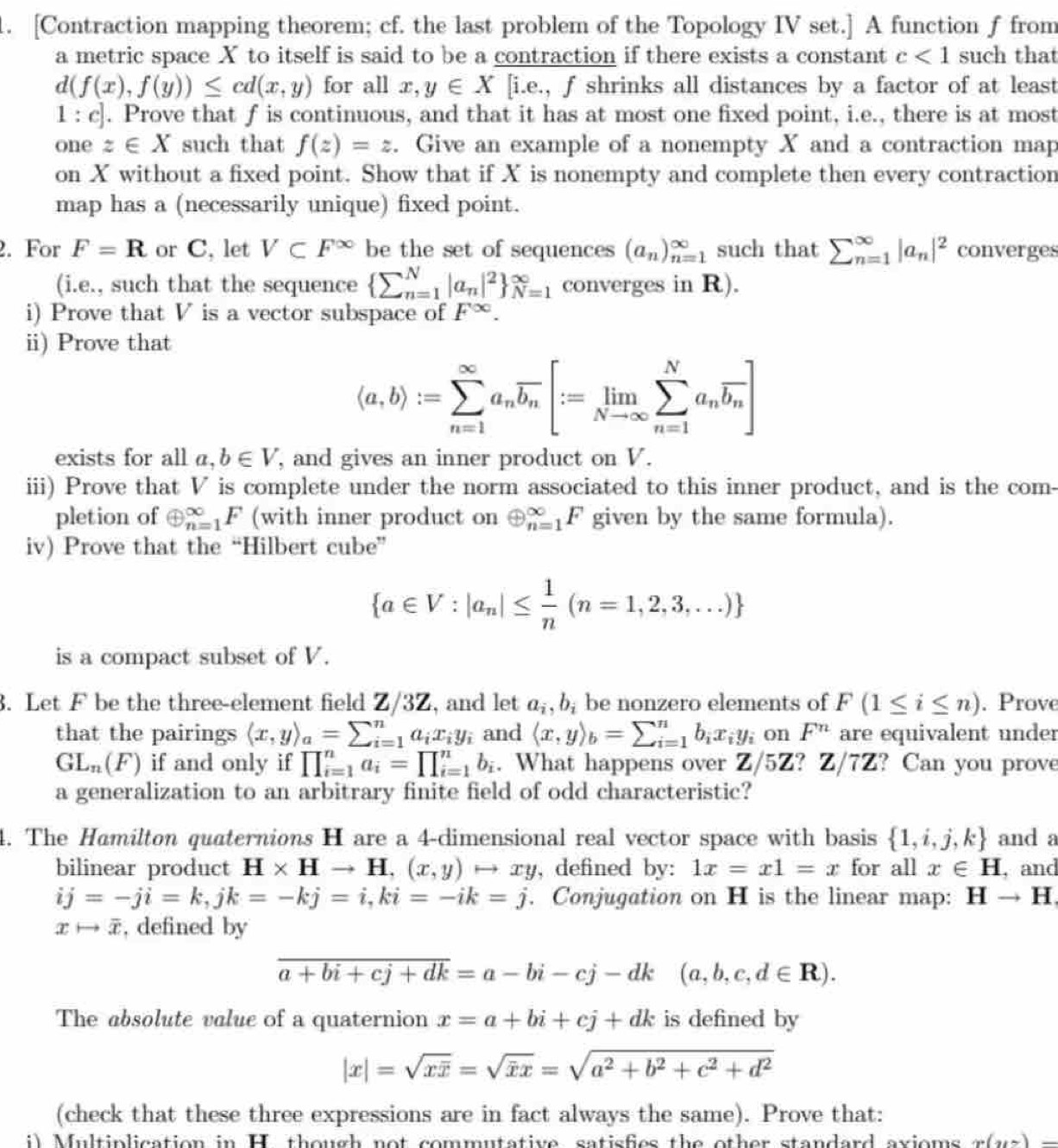 [Contraction mapping theorem; cf. the last problem of the Topology IV set.] A function f from
a metric space X to itself is said to be a contraction if there exists a constant c<1</tex> such that
d(f(x),f(y))≤ cd(x,y) for all x,y∈ X [i.e., f shrinks all distances by a factor of at least
1 : c. Prove that f is continuous, and that it has at most one fixed point, i.e., there is at most
one z∈ X such that f(z)=z. Give an example of a nonempty X and a contraction map
on X without a fixed point. Show that if X is nonempty and complete then every contraction
map has a (necessarily unique) fixed point.
2. For F=R or C, let V⊂ F^(∈fty) be the set of sequences (a_n)_(n=1)^(∈fty) such that sumlimits (_n=1)^(∈fty)|a_n|^2 converges
(i.e., such that the sequence (sumlimits _n=1)^N|a_n|^2 _(N=1)^(∈fty) converges in R).
i) Prove that V is a vector subspace of F^(∈fty).
ii) Prove that
(a,b):=sumlimits _(n=1)^(∈fty)a_noverline b_n[:=limlimits _Nto ∈fty sumlimits _(n=1)^Na_noverline b_n]
exists for all a,b∈ V , and gives an inner product on V.
iii) Prove that V is complete under the norm associated to this inner product, and is the com-
pletion of oplus _(n=1)^(∈fty)F (with inner product on oplus _(n=1)^(∈fty)F given by the same formula).
iv) Prove that the “Hilbert cube”
 a∈ V:|a_n|≤  1/n (n=1,2,3,...)
is a compact subset of V.
3. Let F be the three-element field Z/3Z, and let a_i,b_i be nonzero elements of F(1≤ i≤ n). Prove
that the pairings (x,y)_a=sumlimits _(i=1)^na_ix_iy_i and langle x,yrangle _b=sumlimits beginarrayr n i=1endarray b_ix_iy_i on F^n are equivalent under
GL_n(F) if and only if prodlimits _(i=1)^na_i=prodlimits _(i=1)^nb_i. What happens over Z/5Z? Z/7Z ? Can you prove
a generalization to an arbitrary finite field of odd characteristic?
4. The Hamilton quaternions H are a 4-dimensional real vector space with basis  1,i,j,k and a
bilinear product H* Hto H,(x,y)to xy , defined by: 1x=x1=x for all x∈ H , and
ij=-ji=k,jk=-kj=i,ki=-ik=j. Conjugation on H is the linear map: Hto H
xto overline x , defined by
overline a+bi+cj+dk=a-bi-cj-dk(a,b,c,d∈ R).
The absolute value of a quaternion x=a+bi+cj+dk is defined by
|x|=sqrt(xoverline x)=sqrt(x)x=sqrt(a^2+b^2+c^2+d^2)
(check that these three expressions are in fact always the same). Prove that:
i) Multiplication in H. though not commutative satisfies the other standard axioms x(yz)-