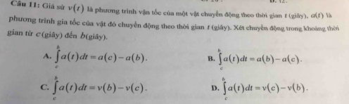 Giả sử v(t) là phương trình vận tốc của một vật chuyến động theo thời gian t(giby), a(t) là
phương trình gia tốc của vật đó chuyển động theo thời gian f (giây). Xét chuyển động trong khoảng thời
gian từ c(giay) đến b(giây).
A. ∈tlimits _a^ba(t)dt=a(c)-a(b). B. ∈tlimits _-^ba(t)dt=a(b)-a(c).
C. ∈tlimits _t^va(t)dt=v(b)-v(c). D. ∈tlimits a(t)dt=v(c)-v(b).