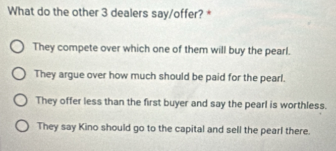 What do the other 3 dealers say/offer? *
They compete over which one of them will buy the pearl.
They argue over how much should be paid for the pearl.
They offer less than the first buyer and say the pearl is worthless.
They say Kino should go to the capital and sell the pearl there.