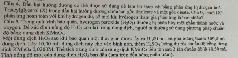 Dầu hạt hướng dương có thể được sử dụng để làm bơ thực vật bằng phản ứng hydrogen hoá. 
Triacylglycerol (X) trong dầu hạt hướng dương chứa hai gốc linoleate và một gốc oleate. Cho 0,1 mol (X)
phản ứng hoàn toàn với khí hydrogen dư, số mol khí hydrogen tham gia phản ứng là bao nhiêu? 
Câu 5. Trong quá trình bảo quản, hydrogen peroxide (H_2O_2) thường bị phân hủy một phần thành nước và 
oxygen. Đề xác định nồng độ H_2O_2 còn lại trong dung dịch, người ta thường sử dụng phương pháp chuẩn 
độ bằng dung dịch KMnO₄. 
Một dung dịch H_2O_2 sau khi bảo quản một thời gian được lấy ra 10,00 mL và pha loãng thành 100,0 mL
dung dịch. Lấy 10,00 mL dung dịch này cho vào bình nón, thêm H_2SO_4 loãng dư rồi chuẩn độ bằng dung 
dịch KMnO4 0,0200M. Thể tích trung bình của dung dịch KMnO4 tiêu tốn sau 3 lần chuẩn độ là 18,50 mL. 
Tính nồng độ mol của dung dịch H_2O_2 ban đầu (làm tròn đến hàng phần trăm).