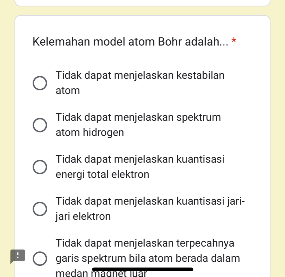 Kelemahan model atom Bohr adalah... *
Tidak dapat menjelaskan kestabilan
atom
Tidak dapat menjelaskan spektrum
atom hidrogen
Tidak dapat menjelaskan kuantisasi
energi total elektron
Tidak dapat menjelaskan kuantisasi jari-
jari elektron
Tidak dapat menjelaskan terpecahnya
!
garis spektrum bila atom berada dalam
medan magnet luar