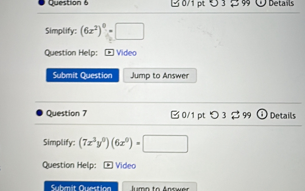 つ 3 8 99 Details 
Simplify: (6x^2)^0=□
Question Help: > Video 
Submit Question Jump to Answer 
Question 7 B 0/1 pt つ 3 % 99 i Details 
Simplify: (7x^3y^0)(6x^0)=□
Question Help: Video 
Submit Ouestion Jumn to Answer