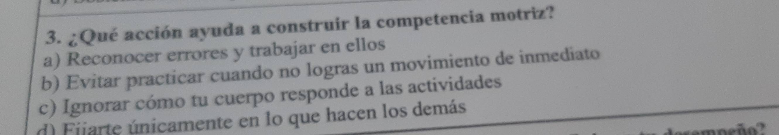 ¿Qué acción ayuda a construir la competencia motriz?
a) Reconocer errores y trabajar en ellos
b) Evitar practicar cuando no logras un movimiento de inmediato
c) Ignorar cómo tu cuerpo responde a las actividades
d) Fijarte únicamente en lo que hacen los demás
erempeño?