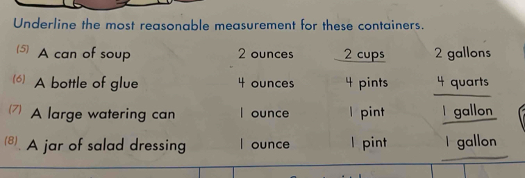 Underline the most reasonable measurement for these containers. 
5) A can of soup 2 ounces 2 cups 2 gallons
(6) A bottle of glue 4 ounces 4 pints 4 quarts
(7) A large watering can I ounce l pint I gallon
8. A jar of salad dressing I ounce l pint I gallon