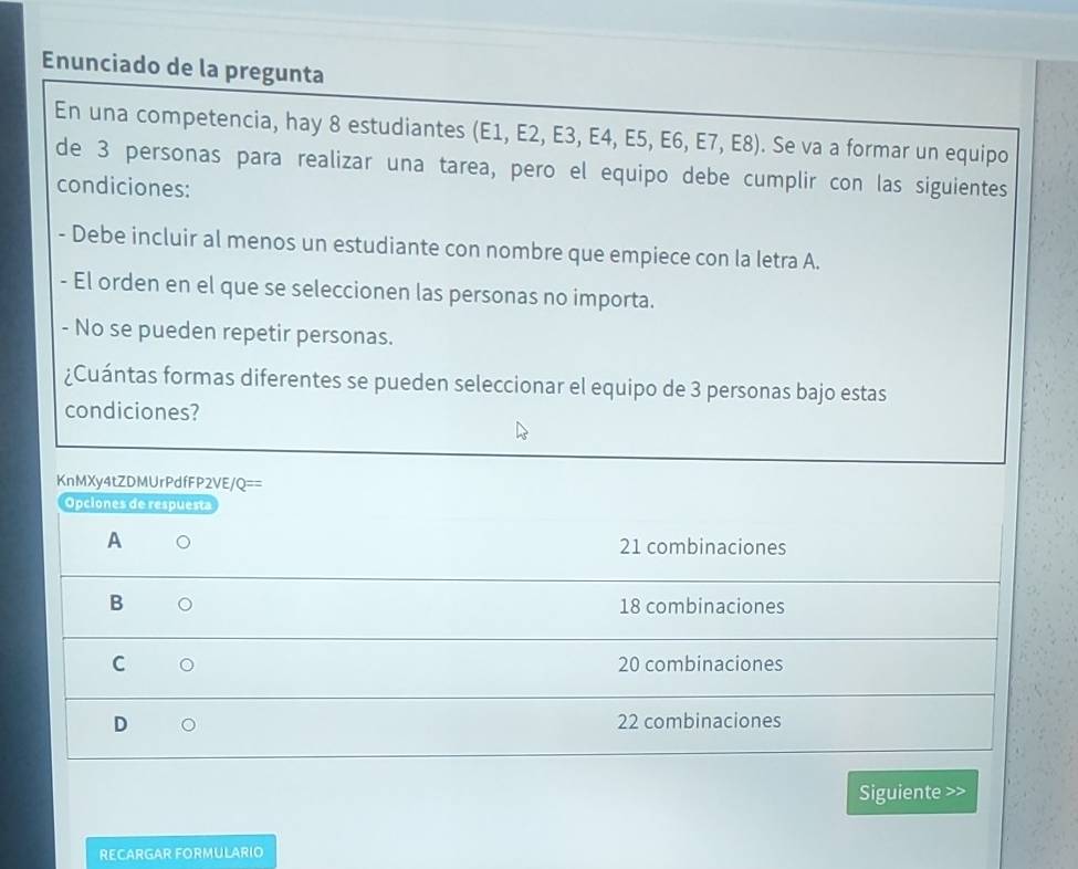 Enunciado de la pregunta
En una competencia, hay 8 estudiantes (E1, E2, E3, E4, E5, E6, E7, E8). Se va a formar un equipo
de 3 personas para realizar una tarea, pero el equipo debe cumplir con las siguientes
condiciones:
- Debe incluir al menos un estudiante con nombre que empiece con la letra A.
- El orden en el que se seleccionen las personas no importa.
- No se pueden repetir personas.
¿Cuántas formas diferentes se pueden seleccionar el equipo de 3 personas bajo estas
condiciones?
KnMXy4tZDMUrPdfFP2VE/Q==
Opciones de respuesta
A 。
21 combinaciones
B 。 18 combinaciones
C 20 combinaciones
D 22 combinaciones
Siguiente >>
RECARGAR FORMULARIO