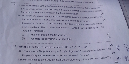 θ +9tan θ =4.80° valses of 9 betweer 65° and so n 
12. (4) In a cortain college, 25% of the boys and 10% of the gids are studyieg Mamemalics. The 
girls consstute 60% of the student body. If a studen is selected at random and i studynd 
Mathematics, what is the probability that the stdent is a git? [5] 
(6) The length of a closed rectangular box is three times its with. I its volume i 972cm^2
snd the dimensions of the box if its 1otal surface area is to be a minimum [6] 
(c) Suppose that f(x)=2x^3+ax^2+bx-6 where a and b are constants. When
f(x) is divided by (2x-1) the remander a-5
there is no remainder. When f(x) is dvided b (x+2)
(i) Find the vaise of a and the va'ue of b
[5] 
(ii) Factorize the polynomia f(x) completely. (4] 
13. (a) Find the first four terms in the expansion of (1-2x)^3(2+x)^4 [5] 5ª 
(b) There are only 2 boys in a group of 6 pupils. A group of 5 pupils is to be selected. Find 
the probability that at least one boy is selected to be in the group [4] 
(c) Determine the co-ordinates and nature of the stationary points of the curve defined by d= 3
5