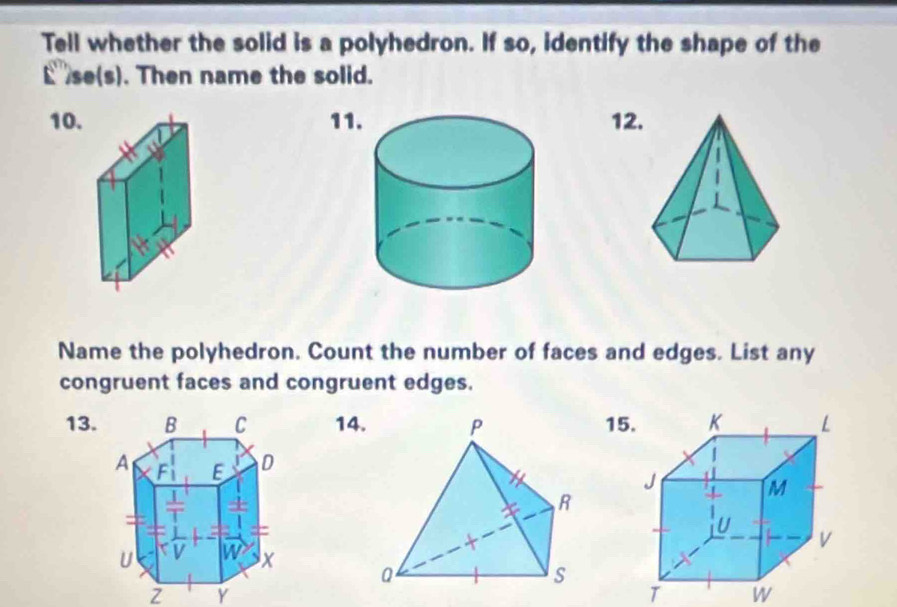 Tell whether the solid is a polyhedron. If so, identify the shape of the 
E se(s). Then name the solid. 
10.1112. 
Name the polyhedron. Count the number of faces and edges. List any 
congruent faces and congruent edges. 
13. 14. 15
z Y 
T W