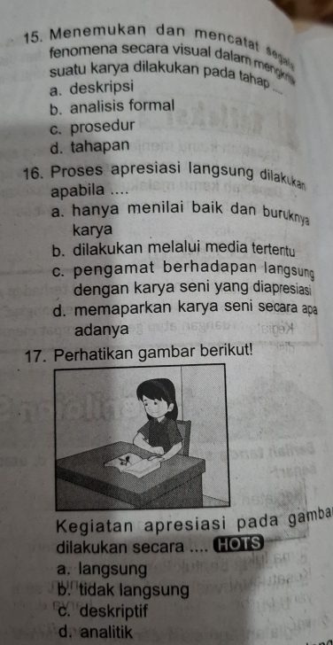 Menemukan dan menca a sg
fenomena secara visual dalam mengrs 
suatu karya dilakukan pada tahap.
a. deskripsi
b. analisis formal
c. prosedur
d. tahapan
16. Proses apresiasi langsung dilakukan
apabila ....
a. hanya menilai baik dan buruknya 
karya
b. dilakukan melalui media tertentu
c. pengamat berhadapan langsun
dengan karya seni yang diapresiasi
d. memaparkan karya seni secara apa
adanya
17. Perhatikan gambar berikut!
Kegiatan apresiasi pada gamba
dilakukan secara .... HOTS
a. langsung
b. tidak langsung
c. deskriptif
d. analitik