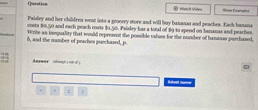 Vtion Question Watch Video Show Examples 
Paisley and her children went into a grocery store and will buy bananas and peaches. Each banana 
costs $0.50 and each peach costs $1.50. Paisley has a total of $9 to spend on bananas and peaches. 
Notebook Write an inequality that would represent the possible values for the number of bananas purchased,
6, and the number of peaches purchased, p.
-1 2 -20, 
10 -10
-12-20 Answer Attempt i out of 5 
Submit Answer 
< > 2