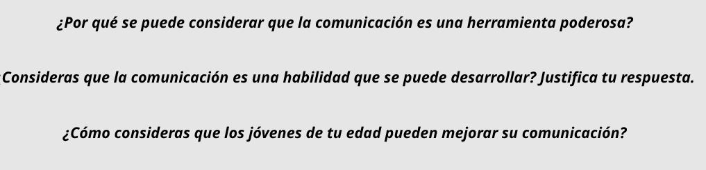 ¿Por qué se puede considerar que la comunicación es una herramienta poderosa? 
:Consideras que la comunicación es una habilidad que se puede desarrollar? Justifica tu respuesta. 
¿Cómo consideras que los jóvenes de tu edad pueden mejorar su comunicación?