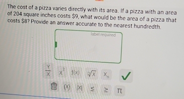 The cost of a pizza varies directly with its area. If a pizza with an area 
of 204 square inches costs $9, what would be the area of a pizza that 
costs $8? Provide an answer accurate to the nearest hundredth. 
label required
 Y/X  x^2 f(x) sqrt[n](x) X_n
(x) |x| > π