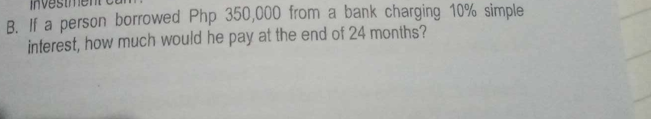 Investmen 
B. If a person borrowed Php 350,000 from a bank charging 10% simple 
interest, how much would he pay at the end of 24 months?