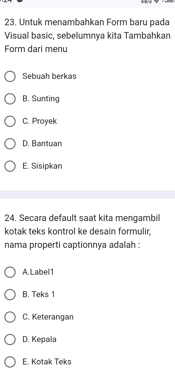 KB/d 
23. Untuk menambahkan Form baru pada
Visual basic, sebelumnya kita Tambahkan
Form dari menu
Sebuah berkas
B. Sunting
C. Proyek
D. Bantuan
E. Sisipkan
24. Secara default saat kita mengambil
kotak teks kontrol ke desain formulir,
nama properti captionnya adalah :
A.Label1
B. Teks 1
C. Keterangan
D. Kepala
E. Kotak Teks