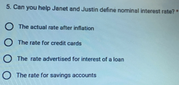 Can you help Janet and Justin define nominal interest rate? *
The actual rate after inflation
The rate for credit cards
The rate advertised for interest of a loan
The rate for savings accounts