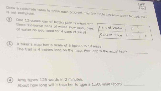 SRB 
Draw a ratic rate table to solve each problem. The first table has been drawn for you, but it 
is not complete. 
2 One 12-ounce can of frozen juice is mixed wit 
three 12-ounce cans of water. How many can 
_ 
of water do you need for 4 cans of juice? 
③ A hiker's map has a scale of 3 inches to 10 miles. 
The trail is 4 inches long on the map. How long is the actual hike?_ 
4 Amy types 125 words in 2 minutes. 
About how long will it take her to type a 1,500-word report?_