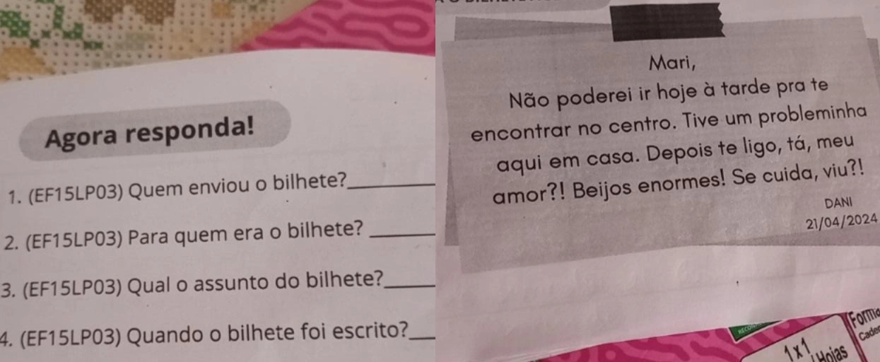 Mari, 
Não poderei ir hoje à tarde pra te 
Agora responda! 
encontrar no centro. Tive um probleminha 
1. (EF15LP03) Quem enviou o bilhete?_ aqui em casa. Depois te ligo, tá, meu 
amor?! Beijos enormes! Se cuida, viu?! 
DANI 
2. (EF15LP03) Para quem era o bilhete?_ 
21/04/2024 
3. (EF15LP03) Qual o assunto do bilhete?_ 
Forma 
4. (EF15LP03) Quando o bilhete foi escrito?_ Cade 
1 x 1 Hoias