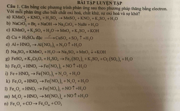 bài Tập Luyện tập
Câu 1. Cân bằng các phương trình phản ứng sau theo phương pháp thăng bằng electron.
Với mỗi phản ứng cho biết chất oxi hoá, chất khử, sự oxi hoá và sự khử?
a) KMnO_4+KNO_2+H_2SO_4to MnSO_4+KNO_3+K_2SO_4+H_2O
b) NaCrO_2+Br_2+NaOHto Na_2CrO_4+NaBr+H_2O
c) KMnO_4+K_2SO_3+H_2Oto MnO_2+K_2SO_4+KOH
d) Cu+H_2SO_4ddownarrow cto CuSO_4+SO_2uparrow +H_2O
e) Al+HNO_3to Al(NO_3)_3+N_2Ouparrow +H_2O
f) Na_2SO_3+KMnO_4+H_2Oto Na_2SO_4+MnO_2downarrow +KOH
g) FeSO_4+K_2Cr_2O_7+H_2SO_4to Fe_2(SO_4)_3+K_2SO_4+Cr_2(SO_4)_3+H_2O
h) Fe_3O_4+HNO_3to Fe(NO_3)_3+NOuparrow +H_2O
i) Fe+HNO_3to Fe(NO_3)_3+N_xO_y+H_2O
k) Fe_3O_4+HNO_3to Fe(NO_3)_3+N_xO_y+H_2O
I) Fe_xO_y+HNO_3to Fe(NO_3)_3+NOuparrow +H_2O
m) M_xO_y+HNO_3to M(NO_3)_n+NOuparrow +H_2O
n) Fe_xO_y+COto Fe_nO_m+CO_2