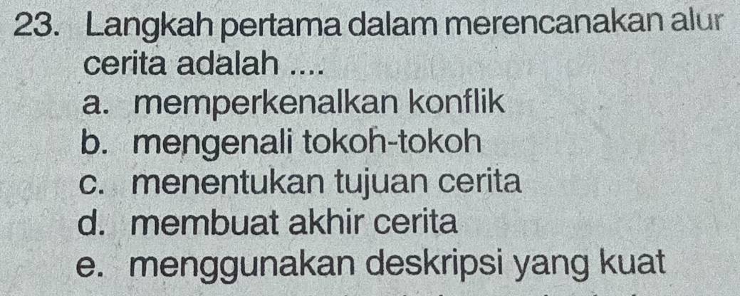 Langkah pertama dalam merencanakan alur
cerita adalah ....
a. memperkenalkan konflik
b. mengenali tokoh-tokoh
c. menentukan tujuan cerita
d. membuat akhir cerita
e. menggunakan deskripsi yang kuat