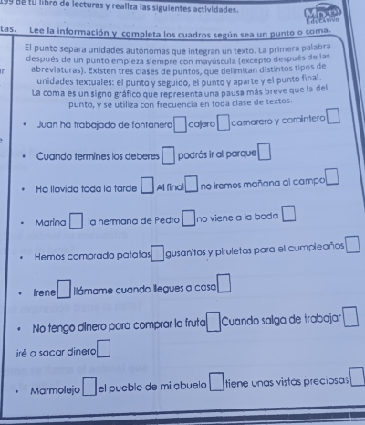 199 de tú libro de lecturas y realiza las siguientes actividades. 
tas. Lee la información y completa los cuadros según sea un punto o coma. dur 
El punto separa unidades autónomas que integran un texto. La primera palabra 
después de un punto empleza siempre con mayúscula (excepto después de las 
abreviaturas). Existen três clases de puntos, que delimitan distintos tipos de 
unidades textuales: el punto y seguido, el punto y aparte y el punto final 
La coma es un signo gráfico que representa una pausa más breve que la del 
punto, y se utiliza con frecuencia en toda clase de textos. 
Juan ha trabajado de fontanero □ cajero □ camarero y carpintero □ 
Cuando termines los deberes □ podrás ir al parque □ 
Ha llovido toda la tarde □ Al final □ no iremos mañana al campo □ 
Marina □ la hermana de Pedro □ no viene a la boda □ 
Hemos comprado patatas □ gusanitos y piruletas para el cumpleaños □ 
Irene □ lámame cuando llegues a casa □ 
No tengo dinero para comprar la fruta □ Cuando salga de trabajar □ 
iré a sacar dinero □ 
Marmolejo □ el pueblo de mi abuelo □ tiene unas vistás preciosas □