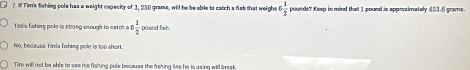 If Tim's fishing pole has a weight capacity of 3, 250 grams, will he be able to catch a fish that weighs 6 1/2  pounds? Keep in mind that 1 pound is approximately 453.6 grarns.
Tim's fishing pole is strong enough to catch a 6 1/2  pound fish.
No, because Tim's fishing pole is too short.
Tim will not be able to use his fishing pole because the fishing line he is using will break.