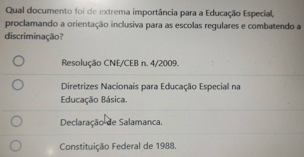 Qual documento foi de extrema importância para a Educação Especial,
proclamando a orientação inclusiva para as escolas regulares e combatendo a
discriminação?
Resolução CNE/CEB n. 4/2009.
Diretrizes Nacionais para Educação Especial na
Educação Básica.
Declaração de Salamanca.
Constituição Federal de 1988.