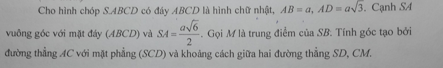 Cho hình chóp S. ABCD có đáy ABCD là hình chữ nhật, AB=a, AD=asqrt(3). Cạnh SA 
vuông góc với mặt đáy (ABCD) và SA= asqrt(6)/2 . Gọi M là trung điểm của SB: Tính góc tạo bởi 
đường thẳng AC với mặt phẳng (SCD) và khoảng cách giữa hai đường thẳng SD, CM.