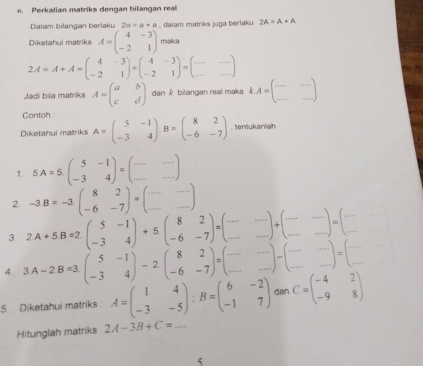 Perkalian matriks dengan bilangan real
Dalam bilangan berlaku 2a=a+a , dalam matriks juga berlaku 2A=A+A
Diketahui matriks A=beginpmatrix 4&-3 -2&1endpmatrix maka
2A=A+A=beginpmatrix 4&-3 -2&1endpmatrix +beginpmatrix 4&-3 -2&1endpmatrix =beginpmatrix ·s &·s  ·s endpmatrix
Jadi biia matriks A=beginpmatrix a&b c&dendpmatrix dan k bilangan real maka k.A=beginpmatrix ...&... ...&...endpmatrix
Contoh :
Diketahui matriks A=beginpmatrix 5&-1 -3&4endpmatrix ;B=beginpmatrix 8&2 -6&-7endpmatrix , tentukanlah
1. 5.A=5.beginpmatrix 5&-1 -3&4endpmatrix =beginpmatrix ...&... ...endpmatrix
2. -3.B=-3.beginpmatrix 8&2 -6&-7endpmatrix =beginpmatrix ....&... ...endpmatrix
3. 2.A+5.B=2.beginpmatrix 5&-1 -3&4endpmatrix +5.beginpmatrix 8&2 -6&-7endpmatrix =beginpmatrix ...&... ...endpmatrix +beginpmatrix ......·s  ·s endpmatrix
4. 3.A-2.B=3.beginpmatrix 5&-1 -3&4endpmatrix -2.beginpmatrix 8&2 -6&-7endpmatrix =beginpmatrix ...&... ...&·s  ·s endpmatrix =beginpmatrix ... ...endpmatrix =beginpmatrix ....end(pmatrix)°
5. Diketahui matriks : A=beginpmatrix 1&4 -3&-5endpmatrix ;B=beginpmatrix 6&-2 -1&7endpmatrix dan C=beginpmatrix -4&2 -9&8endpmatrix
Hitunglah matriks 2A-3B+C=... _
5